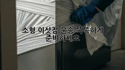 소형 이삿짐 운송, 똑똑하게 준비하세요!